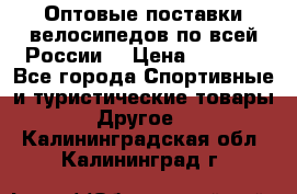 Оптовые поставки велосипедов по всей России  › Цена ­ 6 820 - Все города Спортивные и туристические товары » Другое   . Калининградская обл.,Калининград г.